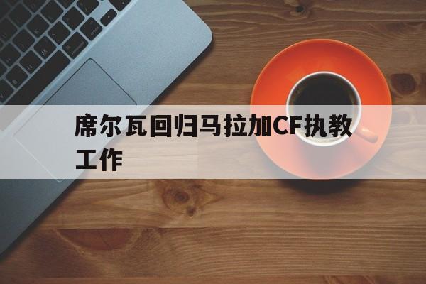 包含席尔瓦回归马拉加CF执教工作的词条 包含席尔瓦回归马拉加CF执教工作的词条